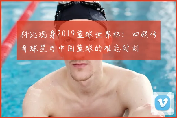 科比现身2019篮球世界杯：回顾传奇球星与中国篮球的难忘时刻