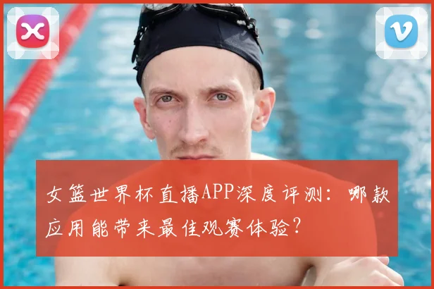 女篮世界杯直播APP深度评测：哪款应用能带来最佳观赛体验？