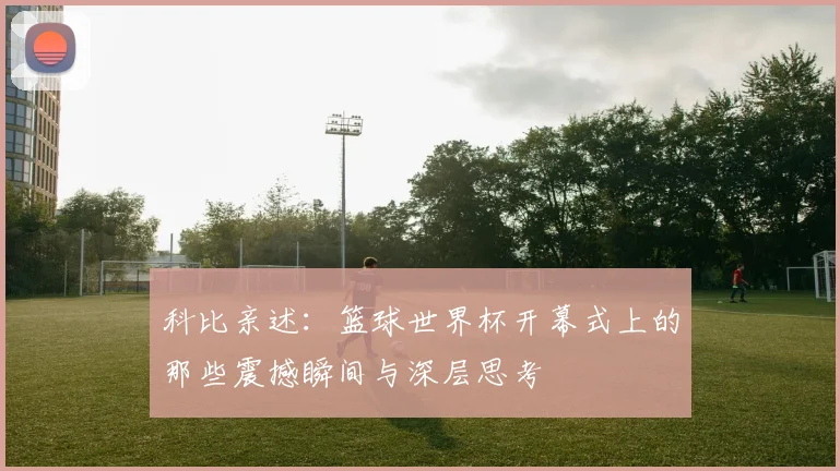 科比亲述：篮球世界杯开幕式上的那些震撼瞬间与深层思考