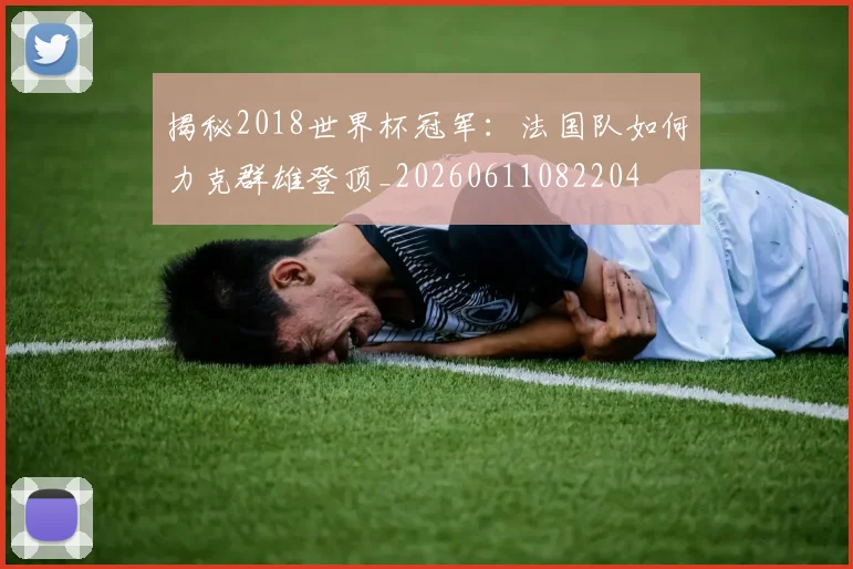 揭秘2018世界杯冠军：法国队如何力克群雄登顶_20260611082204