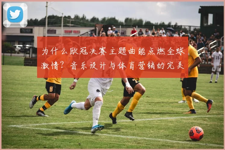 为什么欧冠决赛主题曲能点燃全球激情？音乐设计与体育营销的完美结合