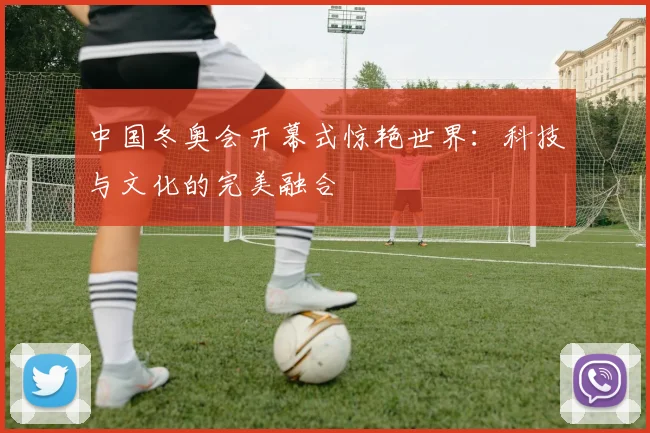 中国冬奥会开幕式惊艳世界：科技与文化的完美融合