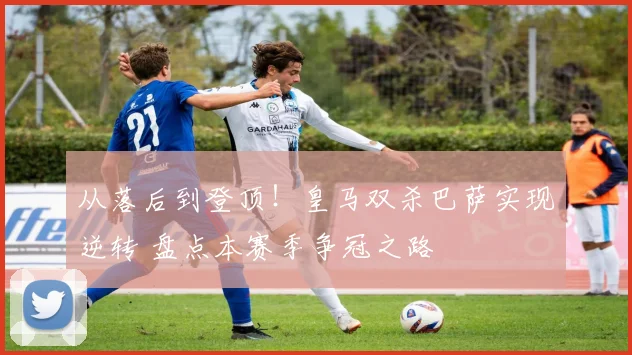 从落后到登顶！皇马双杀巴萨实现逆转 盘点本赛季争冠之路