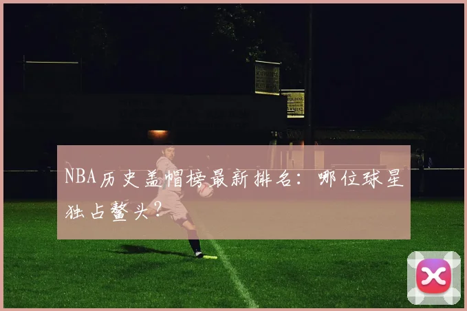 NBA历史盖帽榜最新排名：哪位球星独占鳌头？