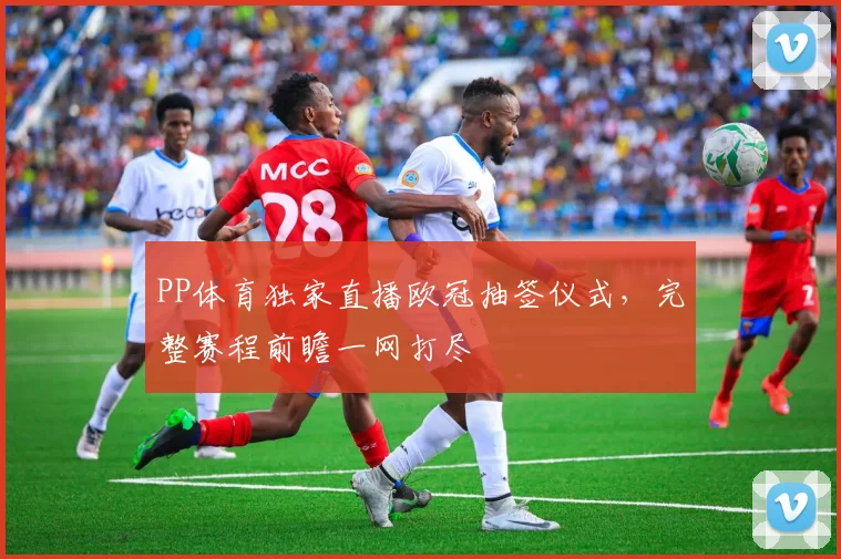 PP体育独家直播欧冠抽签仪式，完整赛程前瞻一网打尽