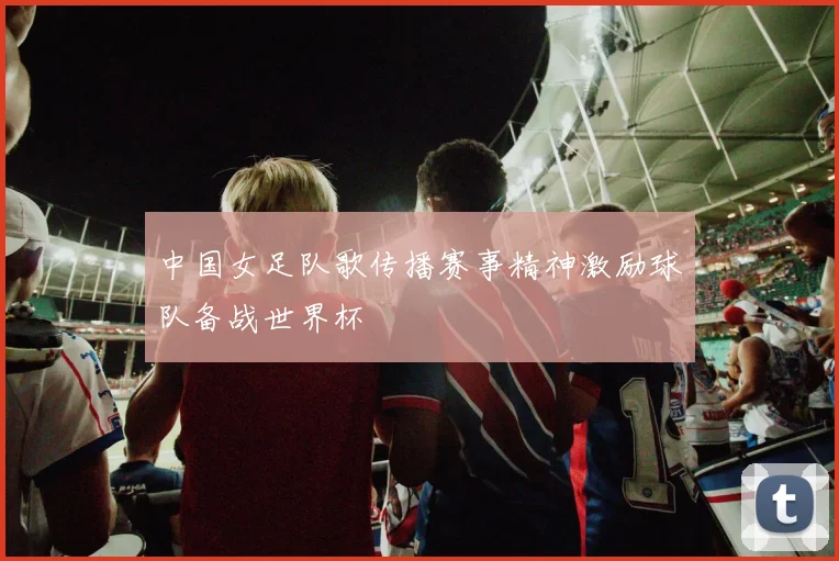 中国女足队歌传播赛事精神激励球队备战世界杯